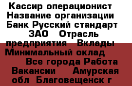 Кассир-операционист › Название организации ­ Банк Русский стандарт, ЗАО › Отрасль предприятия ­ Вклады › Минимальный оклад ­ 35 000 - Все города Работа » Вакансии   . Амурская обл.,Благовещенск г.